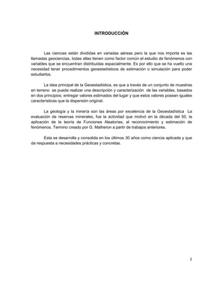 INTRODUCCIÓN



        Las ciencias están divididas en variadas aéreas pero la que nos importa es las
llamadas geociencias, todas ellas tienen como factor común el estudio de fenómenos con
variables que se encuentran distribuidas espacialmente. Es por ello que se ha vuelto una
necesidad tener procedimientos geoestadísticos de estimación o simulación para poder
estudiarlos.

        La idea principal de la Geoestadística, es que a través de un conjunto de muestras
en terreno se pueda realizar una descripción y caracterización de las variables, basados
en dos principios; entregar valores estimados del lugar y que estos valores posean iguales
características que la dispersión original.

        La geología y la minería son las áreas por excelencia de la Geoestadística La
evaluación de reservas minerales, fue la actividad que motivó en la década del 50, la
aplicación de la teoría de Funciones Aleatorias, al reconocimiento y estimación de
fenómenos. Termino creado por G. Matheron a partir de trabajos anteriores.

       Esta se desarrolla y consolida en los últimos 30 años como ciencia aplicada y que
da respuesta a necesidades prácticas y concretas.




                                                                                        2
 