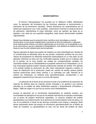 GEOESTADÍSTICA


        El término “Geoestadística” fue acuñado por G. Matheron (1962), definiéndolo
como “la aplicación del formalismo de las funciones aleatorias al reconocimiento y
estimación de los fenómenos naturales”. Dichos fenómenos los caracterizamos por la
distribución espacial de una o más variables, proponiendo minimizar la varianza del error
de estimación, obteniéndose el mejor estimador, como por ejemplo: las leyes de un
depósito o las cotas de una superficie topográfica, estas fueron denominadas variables
regionalizadas.

Desde hace décadas que la revolución tanto científica como tecnológica a crecido
bruscamente, lo que ayuda notablemente a aumentar el ritmo de extracción y utilización
de la materia prima mineral y en todo lo relacionado con la minería, en la actualidad no es
en la única área en que se a aplicada la Geoestadística, mas adelante se hablara de otras
áreas en que ha sido utilizada esta ciencia aplicada.

Algunos ejemplos de datos que pueden ser tratados con esta metodología son: Niveles de
un contaminante en diferentes sitios de una parcela, contenidos auríferos de una mina,
valores de precipitación en diferentes estaciones meteorológicas en un mes dado. En los
ejemplos anteriores es claro que hay continuidad espacial, puesto que en cualquier sitio
de la parcela, de la mina pueden ser medias las correspondientes variables. Es
importante resaltar que en Geoestadística el propósito esencial es la interpolación y si no
hay continuidad espacial pueden hacerse predicciones carentes de sentido. Por ejemplo
si la variable medida es producción de café, hacer interpolación espacial y realizar un
mapa de distribución de la producción puede ser carente de sentido porque podrían
hacerse predicciones sobre áreas urbanas o no cultivadas con café. Además de lo
anterior las mediciones, no obstante sean georreferenciadas, corresponden a una
agregación espacial (finca) más que a un punto del espacio

       La aplicación de la teoría de los procesos al azar a los problemas de evaluación de
reservas de distintos tipos de materias primas minerales y en general a las ciencias
naturales en el análisis de datos distribuidos espacial y temporalmente (Christakos y
Raghu, 1996) dio origen a lo que hoy se conoce como Geoestadística.

Aunque la aplicación de la herramienta Geoestadística es bastante reciente, son
innumerables los ejemplos en los que se ha utilizado esta técnica en estudios ambientales
con el ánimo de predecir fenómenos espaciales. La columna vertebral del análisis
geoestadístico es la determinación de la estructura de autocorrelación entre los datos y su
uso en la predicción a través de las técnicas conocidas como kriging y cokriging. Otros
temas importantes dentro del estudio de información georreferenciada son el diseño de
redes de muestreo. La geoestadística es solo una las áreas del análisis de datos

                                                                                          3
 