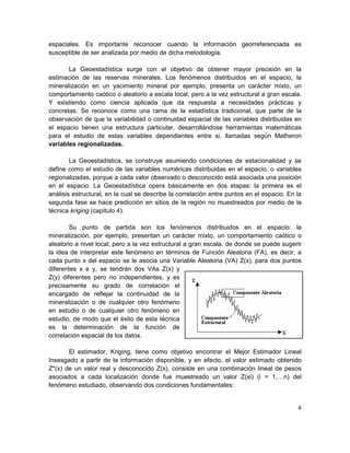 espaciales. Es importante reconocer cuando la información georreferenciada es
susceptible de ser analizada por medio de dicha metodología.

       La Geoestadística surge con el objetivo de obtener mayor precisión en la
estimación de las reservas minerales. Los fenómenos distribuidos en el espacio, la
mineralización en un yacimiento mineral por ejemplo, presenta un carácter mixto, un
comportamiento caótico o aleatorio a escala local, pero a la vez estructural a gran escala.
Y existiendo como ciencia aplicada que da respuesta a necesidades prácticas y
concretas. Se reconoce como una rama de la estadística tradicional, que parte de la
observación de que la variabilidad o continuidad espacial de las variables distribuidas en
el espacio tienen una estructura particular, desarrollándose herramientas matemáticas
para el estudio de estas variables dependientes entre si, llamadas según Matheron
variables regionalizadas.

        La Geoestadística, se construye asumiendo condiciones de estacionalidad y se
define como el estudio de las variables numéricas distribuidas en el espacio, o variables
regionalizadas, porque a cada valor observado o desconocido está asociada una posición
en el espacio. La Geoestadística opera básicamente en dos etapas: la primera es el
análisis estructural, en la cual se describe la correlación entre puntos en el espacio. En la
segunda fase se hace predicción en sitios de la región no muestreados por medio de la
técnica kriging (capítulo 4).

        Su punto de partida son los fenómenos distribuidos en el espacio: la
mineralización, por ejemplo, presentan un carácter mixto, un comportamiento caótico o
aleatorio a nivel local; pero a la vez estructural a gran escala, de donde se puede sugerir
la idea de interpretar este fenómeno en términos de Función Aleatoria (FA), es decir, a
cada punto x del espacio se le asocia una Variable Aleatoria (VA) Z(x), para dos puntos
diferentes x e y, se tendrán dos VAs Z(x) y
Z(y) diferentes pero no independientes, y es
precisamente su grado de correlación el
encargado de reflejar la continuidad de la
mineralización o de cualquier otro fenómeno
en estudio o de cualquier otro fenómeno en
estudio, de modo que el éxito de esta técnica
es la determinación de la función de
correlación espacial de los datos.

       El estimador, Kriging, tiene como objetivo encontrar el Mejor Estimador Lineal
Insesgado a partir de la información disponible, y en efecto, el valor estimado obtenido
Z*(x) de un valor real y desconocido Z(x), consiste en una combinación lineal de pesos
asociados a cada localización donde fue muestreado un valor Z(xi) (i = 1, n) del
fenómeno estudiado, observando dos condiciones fundamentales:


                                                                                           4
 