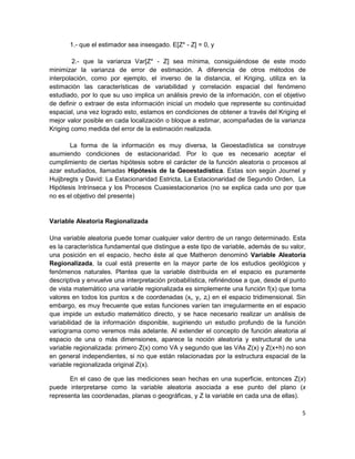 1.- que el estimador sea insesgado. E[Z* - Z] = 0, y

        2.- que la varianza Var[Z* - Z] sea mínima, consiguiéndose de este modo
minimizar la varianza de error de estimación. A diferencia de otros métodos de
interpolación, como por ejemplo, el inverso de la distancia, el Kriging, utiliza en la
estimación las características de variabilidad y correlación espacial del fenómeno
estudiado, por lo que su uso implica un análisis previo de la información, con el objetivo
de definir o extraer de esta información inicial un modelo que represente su continuidad
espacial, una vez logrado esto, estamos en condiciones de obtener a través del Kriging el
mejor valor posible en cada localización o bloque a estimar, acompañadas de la varianza
Kriging como medida del error de la estimación realizada.

       La forma de la información es muy diversa, la Geoestadística se construye
asumiendo condiciones de estacionaridad. Por lo que es necesario aceptar el
cumplimiento de ciertas hipótesis sobre el carácter de la función aleatoria o procesos al
azar estudiados, llamadas Hipótesis de la Geoestadística. Estas son según Journel y
Huijbregts y David: La Estacionaridad Estricta, La Estacionaridad de Segundo Orden, La
Hipótesis Intrínseca y los Procesos Cuasiestacionarios (no se explica cada uno por que
no es el objetivo del presente)


Variable Aleatoria Regionalizada

Una variable aleatoria puede tomar cualquier valor dentro de un rango determinado. Esta
es la característica fundamental que distingue a este tipo de variable, además de su valor,
una posición en el espacio, hecho éste al que Matheron denominó Variable Aleatoria
Regionalizada, la cual está presente en la mayor parte de los estudios geológicos y
fenómenos naturales. Plantea que la variable distribuida en el espacio es puramente
descriptiva y envuelve una interpretación probabilística, refiriéndose a que, desde el punto
de vista matemático una variable regionalizada es simplemente una función f(x) que toma
valores en todos los puntos x de coordenadas (xi, yi, zi) en el espacio tridimensional. Sin
embargo, es muy frecuente que estas funciones varíen tan irregularmente en el espacio
que impide un estudio matemático directo, y se hace necesario realizar un análisis de
variabilidad de la información disponible, sugiriendo un estudio profundo de la función
variograma como veremos más adelante. Al extender el concepto de función aleatoria al
espacio de una o más dimensiones, aparece la noción aleatoria y estructural de una
variable regionalizada: primero Z(x) como VA y segundo que las VAs Z(x) y Z(x+h) no son
en general independientes, si no que están relacionadas por la estructura espacial de la
variable regionalizada original Z(x).

       En el caso de que las mediciones sean hechas en una superficie, entonces Z(x)
puede interpretarse como la variable aleatoria asociada a ese punto del plano (x
representa las coordenadas, planas o geográficas, y Z la variable en cada una de ellas).

                                                                                          5
 
