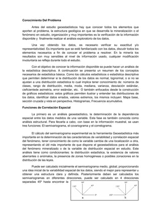 Conocimiento Del Problema

       Antes del estudio geoestadísticos hay que conocer todos los elementos que
aporten al problema, la estructura geológica en que se desarrolla la mineralización o el
fenómeno en estudio, organización y muy importantes es la verificación de la información
disponible y finalmente realizar el análisis exploratorio de los datos.

       Una vez obtenido los datos, es necesario verificar su exactitud y/o
representatividad. Es importante que se esté familiarizado con los datos, discutir todos los
elementos necesarios a fin de conocer el problema a resolver. En la minería los
resultados son muy sensibles al nivel de información usado, cualquier modificación
involuntaria se refleja durante todo el estudio.

        Con el objetivo de conocer la información disponible se puede hacer un análisis de
la estadística descriptiva. A continuación se presenta un resumen de los conceptos
necesarios de estadística básica. Como los cálculos estadísticos o estadística descriptiva
que permiten determinar si la distribución de los datos es normal, lognormal, o si no se
ajustan a una distribución estadística lo cual implica tener conocimiento de: números de
clases, rango de distribución, media, moda, mediana, varianza, desviación estándar,
cieficientede asimetría, error estándar, etc. O también enfocados desde la construcción
de gráficos estadísticos: estos gráficos permiten ilustrar y entender las distribuciones de
los datos, identificar datos errados, valores extremos, los mismos incluyen: Mapa base,
sección cruzada y vista en perspectiva, Histogramas, Frecuencia acumulativa.

Funciones de Correlación Espacial

        La primero es un análisis geoestadístico, la determinación de la dependencia
espacial entre los datos medidos de una variable. Esta fase es también conocida como
análisis estructural. Para llevarla a cabo, con base en la información muestral, se usan
tres funciones: El semivariograma, el covariograma y el correlograma.

        El cálculo del semivariograma experimental es la herramienta Geoestadística más
importante en la determinación de las características de variabilidad y correlación espacial
del fenómeno, tener conocimiento de como la variable cambia de una localización a otra,
representando el útil más importante de que dispone el geoestadísticos para el análisis
del fenómeno mineralizado o de la variable de distribución espacial en estudio. Este
análisis tiene como condicionantes: la distribución estadística, la existencia de valores
aberrantes o anómalos, la presencia de zonas homogéneas o posibles zonaciones en la
distribución de las leyes.

       Puede ser calculado inicialmente el semivariograma medio, global; proporcionando
una idea inicial de la variabilidad espacial de los datos, siendo el mejor para representar u
obtener una estructura clara y definida. Posteriormente deben ser calculados los
semivariogramas en diferentes direcciones, puede ser calculado en 4 direcciones
separadas 45º hasta encontrar la
                                                                                           6
 