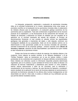 PROSPECCIÓN MINERA



        La búsqueda, prospección, exploración y evaluación de yacimientos minerales
útiles es la actividad fundamental en la minera, destacándose entre otras tareas: el
pronóstico científico en la localización de los yacimientos minerales útiles, la elaboración
de métodos eficaces para la exploración y la evaluación geólogo económico de los
yacimientos para su explotación. Todo esto condicionado al agotamiento de los recursos
producto de la explotación y a las fluctuaciones de las cotizaciones del mercado. Los
trabajos de búsqueda y exploración se dividen en estadios que son resultado de la
aplicación de un principio importante del estudio del subsuelo, el Principio de
Aproximaciones Sucesivas; el cual consiste en estudiar primero las regularidades
geológicas más generales e importantes del objeto, y sólo después, comenzar una
investigación detallada de sus propiedades. Cada uno de los estadios culmina con la
determinación lo más aproximada posible de los recursos minerales del yacimiento,
actividad fundamental de las empresas geólogo - mineras conocida como cálculo de
recursos y reservas, operación de alta responsabilidad, que determina en gran medida
el valor industrial de un yacimiento mineral.

         Existen dos formas de realizar el cálculo de reservas, los métodos clásicos y los
modernos. Como clásicos se pueden nombrar, el de “Bloques Geológicos” y el de
“Perfiles Paralelos”, éstos se caracterizan por el uso de valores medios o media
ponderadas de los contenidos de la exploración en bloques definidos convenientemente.
Estos métodos son eficientes cuando la información disponible presenta determinada
regularidad, pero en la práctica, la gran cantidad de formas de los datos ha llevado a la
utilización de técnicas matemáticas y estadísticas para resolver un único problema,
estimar valores desconocidos a partir de los conocidos, para la estimación y
caracterización de los recursos y reservas. Se usan técnicas de regresión y correlación,
siendo resultado de la aplicación de la teoría de funciones aleatorias al reconocimiento y
estimación de fenómenos naturales En los últimos años muchas investigaciones se han
desarrollado con este fin. Claro está, no existe un método por muy sofisticado que sea,
que permita obtener resultados exactos.




                                                                                          8
 