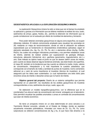 GEOESTADÍSTICA APLICADA A LA EXPLORACIÓN GEOQUÍMICA MINERA

        La exploración Geoquímica minera ha sido un área que con el tiempo ha ampliado
su aplicación y gracias a la información que se obtiene mediante el análisis de roca, suelo,
sedimentos de arroyo, gases, fluidos, etc., permite la obtención de información que se
puede correlacionar con el subsuelo por efecto de movilidad de elementos y lixiviación.

        Para poder detectar anomalías geoquímicas en alguna zona específica, se ocupan
diferentes métodos. El método comúnmente empleado para visualizar las anomalías en
2D, mediante un mapa de isoconcentración, donde es vital la utilización de software
especializado que se fundamenta en Geoestadística (matemáticas aplicadas), según el
elemento estudiado (Au, Ag, Cu, Zn, Pb, Fe, etc.) o elementos afines (Au/Ag, Cu/Mo,
Pb/Zn), los cuales nos entregan indicadores proximales y nos permiten establecer zonas
de interés, además de realizar análisis por superposición de geología (litología,
estructuras, alteración hidrotermal, etc.), geofísica (gravimetría, magnetometría, etc.) u
otro. Este método es óptimo hasta el punto en que se desean definir zonas de interés,
pero cuando se desea observar alguna tendencia anómala, sea ésta lineal o de superficie,
el mapa 2D, también en la tendencia que hay cuando se obtiene la media, moda, valores
de concentración, interpolación y lo más importante la cuestión estadística, que
corresponde con el tamaño de malla y cantidad de puntos de muestreo. Como comentario
adicional es y será de suma importancia el muestreo (técnica de muestreo), el cual
asegurará que los datos sean sustentados. Lo cual representara una éxito tanto para
encontrar zonas de interés o descartar zonas que no fueron de interés.

       Objetivo general del proyecto: Diseño de un sistema cartográfico que permita
representar en un plano“2D”, los resultados de los análisis geoquímicos de muestras
correspondientes a roca, sedimentos de arroyo, suelo, agua, etc.

       Se elaborará un modelo topográfico-geoquímico, con la diferencia que en la
coordenada Z se ubica el valor de concentración del mineral entregado por el laboratorio.
Esto permitirá visualizar las posibles anomalías o zonas en contraste de concentraciones
que sean de interés económico.


       Se tiene un prospecto minero en un área determinada en zona cercana a un
Yacimiento Mineral conocido, ubicado en el Estado de Hidalgo, donde se explotan
actualmente minerales polimetálicos, minerales con mena de Zn, Cu, Pb, Fe, como
subproducto se obtienen concentraciones de Ag y Au, lo que hace más atractiva a la
                                                                                          9
 