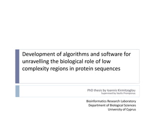 Development of algorithms and software for
unravelling the biological role of low
complexity regions in protein sequences
PhD thesis by Ioannis Kirmitzoglou
Supervised by Vasilis Promponas
Bioinformatics Research Laboratory
Department of Biological Sciences
University of Cyprus
 