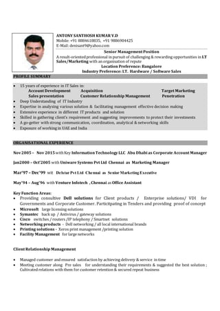 ANTONY SANTHOSH KUMAR V.D
Mobile: +91 8884618835, +91 9886904425
E-Mail: denisant9@yahoo.com
Senior Management Position
A result-orientedprofessional in pursuit of challenging & rewarding opportunities in I.T
Sales/Marketing with an organisation of repute
Location Preference: Bangalore
Industry Preference: I.T. Hardware / Software Sales
PROFILE SUMMARY
 15 years of experience in IT Sales in:
Account Development Acquisition Target Marketing
Sales presentation Customer Relationship Management Penetration
 Deep Understanding of IT Industry
 Expertise in analysing various solution & facilitating management effective decision making
 Extensive experience in different IT products and solution
 Skilled in gathering client’s requirement and suggesting improvements to protect their investments
 A go-getter with strong communication, coordination, analytical & networking skills
 Exposure of working in UAE and India
ORGANISATIONAL EXPERIENCE
Nov2005– Nov 2015withKey InformationTechnology LLC Abu Dhabi as Corporate Account Manager
Jan2000 – Oct’2005 with Uniware Systems Pvt Ltd Chennai as Marketing Manager
Mar’97 – Dec’99 wit Delstar Pvt Ltd Chennai as Senior Marketing Executive
May’94 – Aug’96 with Venture Infotech , Chennai as Office Assistant
Key Function Areas:
 Providing consultive Dell solutions for Client products / Enterprise solutions/ VDI for
Governments and Corporate Customer. Particitpating in Tenders and providing proof of concept
 Microsoft large licensing solutions
 Symantec back up / Antivirus / gateway solutions
 Cisco switches / routers /IP telephony / Smartnet solutions
 Networking products - Dell networking / all local international brands
 Printing solutions - Xerox print management /printing solution
 Facility Management for large networks
Client Relationship Management
 Managed customer and ensured satisfaction by achieving delivery & service in time
 Meeting customer along Pre sales for understanding their requirements & suggested the best solution ;
Cultivated relations with them for customer retention & secured repeat business
 