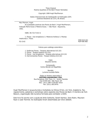 Título Original
                             Positive Qualities of the Bach Flower Remedies

                                   Copyright 1989 Hugh MacPherson

                       Dados Internacionais de Catalogação na Publicação (CIP)
                               (Câmara Brasileira do Livro, SP, Brasil)

      Mac Pherson, Hugh.
             As qualidades positivas dos florais de Bach / Hugh MacPherson;
      tradução Merle Scoss e Melania Scoss. -- São Paulo : Aquariana,
      1992.

              ISBN: 85-7217-031-6

             1. Flores - Uso terapêutico 2. Medicina holística 3. Plantas
      medicinais I. Título.
                                                                                 CDD-615.321
      92-2142                                                                    NLM-WB 960



                                   Índices para catálogo sistemático:

              1.   Essências florais : Terapias alternativas 615.321
              2.   Flores : Terapia holística 615.321
              3.   Flores : Uso terapêutico : Terapias alternativas 615.321
              4.   Harmonizantes florais : Terapia holística 615.321

                                                Capa:
                                            Eduardo Gomes

                                             Composição:
                                      Carlos Wendel de Magalhães

                                              Revisão:
                                        Lumena Louzada Matta

                                   Todos os direitos reservados à
                                  EDITORA AQUARIANA LTDA.
                            Rua Pamplona, 935- Conj. 11 - Jardim Paulista
                                   Cep 01405-001 -São Paulo -SP
                                  Tels.: (011) 288-7139/287-3016
                                         Fax: (011) 283.0476


Hugh MacPherson é acupunturista e herbalista na Clínica Ch’ien, em York, Inglaterra. Faz,
regularmente, palestras e workshops sobre aspectos dos Florais de Bach. É membro da York
Beacon, organização não-lucrativa formada para combater a AIDS.

Este livro foi escrito com a ajuda de Anke Gottsche, Sarah Hamlyn, Sara Robin, Maureen
Ryan e Jude Tranmer. As ilustrações foram desenhadas por Clive Jebbett.




                                                                                          2
 