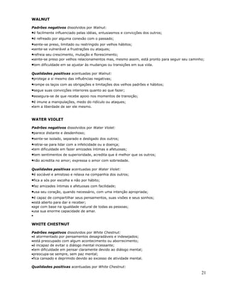 WALNUT

Padrões negativos dissolvidos por Walnut:
•é facilmente influenciado pelas idéias, entusiasmos e convicções dos outros;
•é refreado por alguma conexão com o passado;
•sente-se preso, limitado ou restringido por velhos hábitos;
•sente-se vulnerável a frustrações ou ataques;
•refreia seu crescimento, mutação e florescimento;
•sente-se preso por velhos relacionamentos mas, mesmo assim, está pronto para seguir seu caminho;
•tem dificuldade em se ajustar às mudanças ou transições em sua vida.
Qualidades positivas acentuadas por Walnut:
•protege a si mesmo das influências negativas;
•rompe os laços com as obrigações e limitações dos velhos padrões e hábitos;
•segue suas convicções interiores quanto ao que fazer;
•assegura-se de que recebe apoio nos momentos de transição;
•é imune a manipulações, medo do ridículo ou ataques;
•tem a liberdade de ser ele mesmo.


WATER VIOLET

Padrões negativos dissolvidos por Water Violet:
•parece distante e desdenhoso;
•sente-se isolado, separado e desligado dos outros;
•retrai-se para lidar com a infelicidade ou a doença;
•tem dificuldade em fazer amizades íntimas e afetuosas;
•tem sentimentos de superioridade, acredita que é melhor que os outros;
•não acredita no amor; expressa o amor com sobriedade.
Qualidades positivas acentuadas por Water Violet:
•é sociável e amistoso e relaxa na companhia dos outros;
•fica a sós por escolha e não por hábito;
•faz amizades íntimas e afetuosas com facilidade;
•usa seu coração, quando necessário, com uma intenção apropriada;
•é capaz de compartilhar seus pensamentos, suas visões e seus sonhos;
•está aberto para dar e receber;
•age com base na igualdade natural de todas as pessoas;
•usa sua enorme capacidade de amar.
•

WHITE CHESTNUT

Padrões negativos dissolvidos por White Chestnut:
•é atormentado por pensamentos desagradáveis e indesejados;
•está preocupado com algum acontecimento ou aborrecimento;
•é incapaz de evitar o diálogo mental incessante;
•tem dificuldade em pensar claramente devido ao diálogo mental;
•preocupa-se sempre, sem paz mental;
•fica cansado e deprimido devido ao excesso de atividade mental.

Qualidades positivas acentuadas por White Chestnut:
                                                                                               21
 