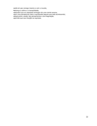 •está em paz consigo mesmo e com o mundo;
•alcança a calma e a tranqüilidade;
•descobre que as respostas emergem de uma mente serena;
•tem uma perspectiva clara e equilibrada daquilo que está acontecendo;
•desenvolve o poder dos pensamentos e da imaginação;
•permite que sua intuição se expresse.




                                                                         22
 