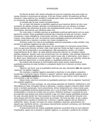 INTRODUÇÃO


        Os Florais de Bach vêm sendo utilizados há mais de cinqüenta anos para tratar as
causas mentais e emocionais da doença. O kit dos Florais contém 38 essências de flores
silvestres. Cada essência (ou remédio) é utilizada para tratar uma causa específica, mental
ou emocional, de desequilíbrio ou desarmonia.
        O remédio age de dois modos complementares.
        Por um lado, ele dissolve os padrões negativos que trazemos dentro de nós e que
consistem de hábitos mentais, atitudes e comportamentos que nos refreiam e limitam.
Nossos padrões são diferentes de quem nós verdadeiramente somos e, à medida que os
dissolvemos, eliminamos sua influência sobre nós.
        Por outro lado, o remédio acentua as qualidades positivas particulares com as quais
perdemos contato. Essas qualidades positivas são a herança de todo ser humano: nosso
entusiasmo, nossa inteligência, nosso poder inerente, nossa capacidade de aprender e
crescer, nossa alegria de viver. Ao acentuar essas qualidades positivas particulares, o
remédio ajuda-nos a retomar o contato com nosso verdadeiro eu.
        Enumero neste livro não só as qualidades positivas associadas a cada remédio, mas
também os padrões negativos de cada um deles.
        Embora os padrões negativos possam ser encontrados em inúmeras outras fontes,
incluí-os aqui para oferecer ao leitor visão mais total dos Florais de Bach e para tornar este
livro mais útil na prescrição e na autodiagnose. Não esqueçamos, porém, um insight
importantíssimo do Dr. Bach: de nada adianta tentarmos reprimir ou combater nossos
padrões negativos. Quanto mais nos envolvermos com um padrão, mais atenção estaremos
lhe dando e mais poder ele parecerá exercer sobre nossa vida. A alternativa, como disse o
Dr. Bach, seria "desenvolver a virtude oposta". Ou seja, se estamos, por exemplo, cheios de
ódio, devemos desenvolver a virtude oposta e a qualidade positiva do amor.
        No entanto são escassas as informações sobre quais seriam exatamente as
qualidades positivas de cada remédio e o propósito deste livro é oferecer ao leitor essas
informações.
        Observe, por favor, que as qualidades positivas que aqui apresento não são aspectos
"positivos" do padrão negativo.
        Por exemplo, o padrão negativo associado a Agrimony é uma alegria conpulsiva
encobrindo o tormento interior. Embora o aspecto "positivo" desse padrão negativo seja a
alegria, a qualidade positiva acentuada por Agrimony é a paz interior onde a alegria é
uma escolha e não um hábito.
        Desse modo, este livro enumera as qualidades positivas e não os aspectos "positivos"
dos padrões negativos.
        Tomando um outro exemplo: se uma pessoa aparenta ser distante, indiferente e com
dificuldade em fazer amizades íntimas e afetuosas, o padrão negativo indicaria Water Violet
como o remédio apropriado. Como prescritores, temos nitidamente em nossa mente quais
serão as qualidades positivas desenvolvidas com o uso de Water Violet: a acessibilidade, a
amistosidade e a busca de contato com os outros. Podemos acentuar o processo de cura
encorajando essa pessoa que parece distante a agir com base nessas qualidades positivas.
Ou seja, ela pode decidir ser mais acessível e mais amistosa; pode decidir procurar uma
certa pessoa para formar laços mais fortes de amizade. Tal curso de ação, se ela o seguir,
inevitavelmente a ajudará a transformar e eliminar o padrão negativo de ser distante e
indiferente. Assim, ao agir com base em nossa verdadeira natureza, aproximamo-nos
daquilo que realmente somos: uma pessoa naturalmente sociável e amistosa, com facilidade
em formar fortes laços de amizade.
        O desenvolvimento de nossas qualidades positivas na própria área em que estamos
imobilizados, ajuda-nos a dissolver o padrão negativo e a acentuar a potência do remédio.




                                                                                             3
 
