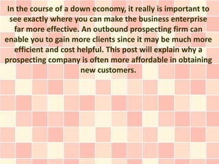 In the course of a down economy, it really is important to
  see exactly where you can make the business enterprise
   far more effective. An outbound prospecting firm can
enable you to gain more clients since it may be much more
   efficient and cost helpful. This post will explain why a
prospecting company is often more affordable in obtaining
                       new customers.
 