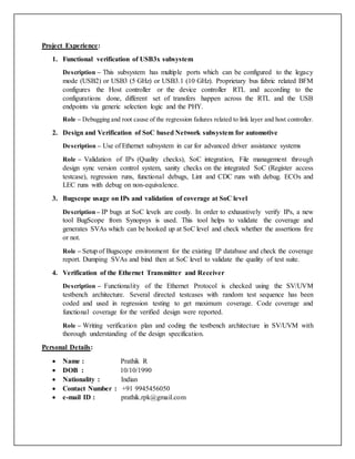 Project Experience:
1. Functional verification of USB3x subsystem
Description – This subsystem has multiple ports which can be configured to the legacy
mode (USB2) or USB3 (5 GHz) or USB3.1 (10 GHz). Proprietary bus fabric related BFM
configures the Host controller or the device controller RTL and according to the
configurations done, different set of transfers happen across the RTL and the USB
endpoints via generic selection logic and the PHY.
Role – Debugging and root cause of the regression failures related to link layer and host controller.
2. Design and Verification of SoC based Network subsystem for automotive
Description – Use of Ethernet subsystem in car for advanced driver assistance systems
Role – Validation of IPs (Quality checks), SoC integration, File management through
design sync version control system, sanity checks on the integrated SoC (Register access
testcase), regression runs, functional debugs, Lint and CDC runs with debug. ECOs and
LEC runs with debug on non-equivalence.
3. Bugscope usage on IPs and validation of coverage at SoC level
Description – IP bugs at SoC levels are costly. In order to exhaustively verify IPs, a new
tool BugScope from Synopsys is used. This tool helps to validate the coverage and
generates SVAs which can be hooked up at SoC level and check whether the assertions fire
or not.
Role – Setup of Bugscope environment for the existing IP database and check the coverage
report. Dumping SVAs and bind then at SoC level to validate the quality of test suite.
4. Verification of the Ethernet Transmitter and Receiver
Description – Functionality of the Ethernet Protocol is checked using the SV/UVM
testbench architecture. Several directed testcases with random test sequence has been
coded and used in regression testing to get maximum coverage. Code coverage and
functional coverage for the verified design were reported.
Role – Writing verification plan and coding the testbench architecture in SV/UVM with
thorough understanding of the design specification.
Personal Details:
 Name : Prathik R
 DOB : 10/10/1990
 Nationality : Indian
 Contact Number : +91 9945456050
 e-mail ID : prathik.rpk@gmail.com
 