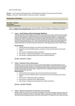 • PM Tools:IPM+,Clarity
Domain – Loan Processing, Brokerage Services, Asset Management, Mutual Funds, Insurance and Annuities
Product – Invest One, Trade Net, EDW, Invest One Connectors , GuideWire
PROFESSIONAL EXPERIENCE
SEP 2014 – PRESENT INFOSYS TECHNOLOGIES
LTD,CHENNAI
TECHNOLOGY ARCHITECT
Part of an Infosys team, technology prime vendor for Molina, AETNA. Managing a Development and Maintenance
project as Offshore Technology Architect responsible for the end to end solution structuring within the project.
01 Project – iCAP (Infosys Claim Advantage Platform)
iCAP enhances the clinical processing of claims by performing clinical auditing. iCAP provides a portfolio
of clinical edits that serve to identify discrepancies in the clinical codes submitted on a claim. Business
rules can be uploaded and configured to support the Code-to-Code edits, Maximum Units/Medically-
Unlikely edits, Add-on Code edits as per the Center for Medicare & Medicaid Services’ (CMS) National
Correct Coding Initiative (NCCI). iCAP is built to handle high volumes of claims, each with multiple claim
lines and to support bulk auditing. It can also interface with other claims systems like QNXT/Facets to
supply audited claims, with each clinical error discovered in iCAP appearing as an Edit in QNXT/Facets.
Responsibilities
1. Worked directly with business to document and elucidate the requirements
2. Played the role of the SCRUM master to coordinate and ensure timely delivery of the sprints
output
3. Key member in designing the system architecture.
4. Key member in implementing the NOSQL track to log disparate audit data.
5. Key member in migrating existing WCF services to RESTful WEB API.
Duration – Mar 2016 – Present
02 Project – Dashboard Ticket tracking system
Dashboard is the one stop web site to track the support tickets logged in to the Client System and to
monitor the progress of the resolution. The Solution was build entirely in ASP.NET MVC 5 the data gets
pushed real time using SQL server jobs. The reporting system is build using jQuery Charts to provide
accurate representation of the ticket status. AngularJS was also integrated to support the onboarding
process of the support executives
Responsibilities
1. Worked directly with business to document and elucidate the requirements
2. Played the role of the SCRUM master to coordinate and ensure timely delivery of the sprints
output
3. Key member in designing the system architecture.
4. Key member to implement the EF ORM framework
5. Key member in migrating the existing web forms to MVC architecture
Duration – Oct 2015– Feb 2016
01 Project – Medicare Policy Review Tool & Policy chain automation
Medicare Policy tool is the end to end solution developed for one of the US leading insurance clients. The
tool will provide a single UI for admin to input policy criteria’s. Policies thus created out of those criteria’s
will be processed by applying business rules which varies based on US states and send it down the Policy
 