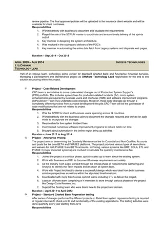 review pipeline. The final approved policies will be uploaded to the insurance client website and will be
available for client purchases.
Responsibilities
1. Worked directly with business to document and elucidate the requirements
2. Played the role of the SCRUM master to coordinate and ensure timely delivery of the sprints
output
3. Key member in designing the system architecture.
4. Was involved in the coding and delivary of the POC’s
5. Key member in automating the entire data fetch from Legacy systems and disparate web pages.
Duration – Sep 2014 – Oct 2015
APRIL 2009 – AUG 2014 INFOSYS TECHNOLOGIES
LTD,CHENNAI
TECHNOLOGY LEAD
Part of an Infosys team, technology prime vendor for Standard Charted Bank and Ameriprise Financial Services.
Managing a Development and Maintenance project as Offshore Technology Lead responsible for the end to end
solution structuring within the project.
01 Project – Code Related Development
CRD team is an initiative to move code-related changes out of Production System Support's
(PSS) portfolio. This includes system fixes for production-related incidents (IM), minor system
enhancements as required by business users and interfaces (RMS) and software improvement programs
(SIP).Delivery Team may undertake code changes. However, these code changes go through a
completely different process from a project development lifecycle.CRD Team will be the gatekeeper of
code modifications that are not related to project
Responsibilities
1. Was the SPOC for client and business users spanning across 14 countries.
2. Worked directly with the business users to document the changes required and worked on agile
mode to incorporate the changes
3. Responsible for live system Incident fixes
4. Incorporated numerous software improvement programs to reduce batch run time
5. Brought about automation in the online region bring up activities
Duration – June 2012 to Aug 2014
02 Project – Ameriprise Pricing
The project aims at determining the Quarterly Maintenance fee for Custodial and Non-Qualified Accounts
and posts the fee onto BETA and PHASE3 platforms. The project provides various types of exemptions
and waivers for both PHASE 3 and BETA accounts. In Pricing, various systems like BMF, COLA, ETL and
PHASE 3 (major impacted systems) are involved to calculate the quarterly maintenance fee.
Responsibilities
1. Joined the project at a critical phase, quickly scaled up to learn about the existing system.
2. Work with Business and SEI to document Business requirements accurately.
3. As the primary Tech Lead, worked through the critical phase of Requirements Gathering and
Analysis to identify the Tech impacts broken down at system level.
4. Work with Project Architect to devise a successful design which was ideal from both business
solution perspectives as well as within the stipulated timeframe/cost.
5. Coordinated with more than 5 cross commit teams including ETL to deliver the project.
6. Lead an offshore team comprising of 4 members to work through various phases of the project
like Design/Code Reviews, etc.
7. Support the Testing team who were brand new to the project and domain.
Duration – April 2011 to April 2012
04 Project – Standard Charted Bank Regression testing
After series of changes performed by different projects on Retail loan system regression testing is required
at regular intervals to check end to end functionality of the existing applications. The testing activities were
done quarterly every year starting from 2010
Responsibilities
 