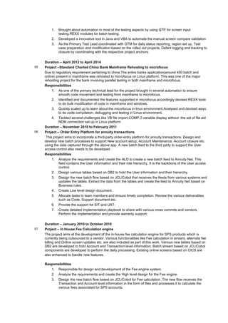 1. Brought about automation in most of the testing aspects by using QTP for screen input
testing.REXX modules for batch testing.
2. Developed a innovative tool in Java and VBA to automate the manual screen compare validation
3. As the Primary Test Lead coordinated with GTM for daily status reporting, region set up, Test
case preparation and modification based on the rolled out projects, Defect logging and tracking to
closure by coordinating with the respective project anchors.
Duration – April 2012 to April 2014
05 Project –Standard Charted China Bank Mainframe Rehosting to microfocus
Due to regulatory requirement pertaining to china.The entire banks application(around 450 batch and
online) present in mainframe was rehosted to microfocus on Linux platform. This was one of the major
rehosting project for the bank involving parallel testing in both mainframe and microfocus.
Responsibilities
1. As one of the primary technical lead for the project brought in several automation to ensure
smooth code movement and testing from mainframe to microfocus.
2. Identified and documented the features supported in microfocus,accordingly devised REXX tools
to do bulk modification of code in mainframe and windows.
3. Quickly scaled up to learn about the micorfocus in linux environment.Analysed and devised ways
to do code compilation, debugging and testing in Linux environment.
4. Tackled several challenges like VB file import,COMP-3 variable display without the aid of file aid
NDM connection set up in Linux platform
Duration – November 2010 to February 2011
06 Project – Order Entry Platform for annuity transactions
This project aims to incorporate a third-party order-entry platform for annuity transactions. Design and
develop new batch processes to support New account setup, Account Maintenance, Account closure etc.
using the data captured through the above app. A new batch feed to the third party to support the User
access control also needs to be developed
Responsibilities
1. Analyze the requirements and create the HLD to create a new batch feed to Annuity Net. This
feed contains the User information and their role hierarchy. It is the backbone of the User access
control.
2. Design various tables based on DB2 to hold the User information and their hierarchy.
3. Design the new batch flow based on JCL/Cobol that receives the feeds from various systems and
updates the tables. Extract the data from the tables and create the feed to Annuity Net based on
Business rules.
4. Create Low level design document.
5. Allocate tasks to team members and ensure timely completion. Review the various deliverables
such as Code, Support document etc.
6. Provide the support for SIT and UAT.
7. Create detailed Implementation playbook to share with various cross commits and vendors.
Perform the implementation and provide warranty support.
Duration – January 2010 to October 2010
07 Project – In House Fee Calculation engine
The project aims at the development of the in-house fee calculation engine for SPS products which is
currently being outsourced to a vendor. Various functionalities like Fee calculation in arrears, alternate fee
billing and Online screen updates etc. are also included as part of this work. Various new tables based on
DB2 are developed to hold Account and Transaction level information. Batch stream based on JCL/Cobol
components are developed to perform the daily processing. Existing online screens based on CICS are
also enhanced to handle new features.
Responsibilities
1. Responsible for design and development of the Fee engine system.
2. Analyze the requirements and create the High level design for the Fee engine.
3. Design the new batch flow based on JCL/Cobol for Fee calculation. The new flow receives the
Transaction and Account level information in the form of files and processes it to calculate the
various fees associated for SPS accounts.
 