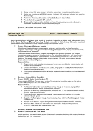 4. Design various DB2 tables structure to hold the account and transaction level information.
5. Design new modules using COBOL to access the data in DB2 tables and calculate fees based on
Business logic.
6. Peer review the various deliverables such as Code, Support document etc.
7. Provide the testing support for SIT and UAT.
8. Create detailed Implementation playbook to share with various cross commits and vendors.
Perform the implementation and provide warranty support..
Duration – March 2009 to December 2009
MAR 2006 – MAR 2009 INFOSYS TECHNOLOGIES LTD, CHENNAI
TECHNOLOGY ANALYST
Part of an Infosys team, technology prime vendor for Ameriprise Financial In, a leading Asset Management firm in
United States. Working as Offshore Technology Analyst, responsible for the technology deliverables associated
with all the initiatives in the Mutual Funds, Fund Accounting/Admin business space.
01 Project - Clearing and Settlement provider
Client through its subsidiaries, provides clearing, settlement and information services for equities,
corporate and municipal bonds, government and mortgage-backed securities, money market instruments
and over-the-counter derivatives.
This project aims at development of backend modules for a loan servicing application. The backend
modules are designed as external stored procedures. The reconciliation system is a web based system
that helps agents and lenders of Syndicated loans to reconcile their positions on a daily basis via web
interface. This helps in automating the process of reconcilement. This helps avoid problems like cash
breaks between Lender and Agents. .
Responsibilities
1. Responsible to create stored proc modules and perform end-to-end testing in co-ordination with
front end development team.
2. Create External Stored procedures using COBOL language to be used by front end applications
based on Distributed application.
3. Provide support for Integration and UAT testing. Implement the components and provide warranty
support.
Duration – October 2008 to March 2009
02 Project - SHARK Broker Control project – TA
To comply with SEC Rule, Transfer Agent vendor of Ameriprise had to split the region on their side to
maintain different types of Mutual Fund Accounts.
Responsibilities
1. Tech Lead for a 3 member team at offshore working through all the phases of project from
Requirements Analysis till Post Implementation validation.
2. More than 50 Mainframe interfaces between Ameriprise and TA had to be analyzed and modified
directing to the appropriate region.
3. Conducted Training sessions and Knowledge Transfer sessions for the team to bring them
onboard and up to speed.
4. Supported the Testing team through the entire testing phase right from Test Strategies till the test
case execution.
5. Provided round the clock support during Implementation weekend for a seamless installation.
6. Reviewed all the artifacts and deliverables from offshore like the System Requirements,
HLD/DLD, Code review and Implementation Plan.
Duration – November 2007 to September 2008
03 Project – Fund Proxies and Fund Merger
Under performing mutual funds were decided to be merged with better performing ones, so that clients can
be benefitted with their investments.
 