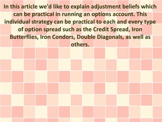In this article we'd like to explain adjustment beliefs which
    can be practical in running an options account. This
individual strategy can be practical to each and every type
      of option spread such as the Credit Spread, Iron
   Butterflies, Iron Condors, Double Diagonals, as well as
                             others.
 