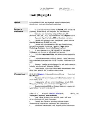 1109 South Slate Canyon Dr
Provo, Utah 84606
Phone: (801)494-7818
E-mail: llidagang@gmail.com
David (Dagang) Li
Objective Looking for a front-end web developer position to leverage my
experience in creating and up keeping websites.
Summary of
qualifications
• 6+ years’ developer experience in (X)HTML, CSS based web
publishing. Able to design web templates and user interfaces
• Managing and maintaining computer hardware, OS
(Windows, Mac OSX, Linux), popular software, set up Apache server.
• 2 years in digital marketing, SEO, and website promotion.
• Familiar with different content management system such as
Joomla, Wordpress, Drupal, and more.
• Familiar with multimedia editing and web publishing tools
such as Dreamweaver, FrontPage, Freelance Flash, Adobe
Photoshop, Illustrator, Macromedia Fireworks, Flash.
• 4+ years’ experience in PHP, Mysql, PHP framework,
Coldfusion and other server-side scripting languages.
• Proficient in Microsoft Office and other common productivity
software.
• Comfortable with story boarding, planning, coding, deploying,
testing database-driven web sites in PHP, Symfony, ColdFusion and
ASP.
• 3 years of front line technical support for web hosting services
including websites, email, database, DNS etc.
• Detail oriented, great organization skills, self motivated, team
player, hard working, stay focused on assignments.
Work experience [2012 - 2016] Bluehost of Endurance International Group Orem, Utah
Web Advisor.
• Provide quality and timely support to Bluehost customers via
email and live chat.
• Help customer with any server related issues (email, DNS,
Mysql, etc,) including some server-side scripting problem.
• Duty includes install SSL certificate and content management
systems based on customer’s account.
[2009 - 2012] Web team in Interact Medical Ltd Murray, Utah
Junior Web Developer, Web Developer
• Code in PHP, HTML5 CSS3, MySQL, jQuery and other
server, client side web design languages.
• Develop web interfaces according customer’s need.
Storyboarding, implementing, debugging, and implementing.
• Create test plan and test case, address and troubleshooting
 