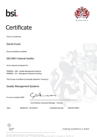 This certificate remains the property of BSI and is bound by the conditions of contract.
The British Standards Institution is incorporated by Royal Charter.
BSI Group ANZ Pty Ltd, Suite 2, Level 7, 15 Talavera Road, Macquarie Park NSW 2113, Australia Tel: 1300 730 134
This is to certify that
Daniel Curtis
Has successfully completed
ISO 9001 Internal Auditor
And is deemed competent for:
RABQSA – QM – Quality Management Systems
RABQSA – AU – Management Systems Auditing
This Course is certified by Exemplar Global for Training of
Quality Management Systems
For and on behalf of BSI:
Chris Meehan, Business Manager - Training
Date: 29/09/2014 - 02/10/2014 Certificate Number: ENR-00150067
 