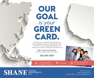 SHANE CAPITAL
INVESTMENTS,
LLC
Maurice Shane, Sr.
Metro Washington, DC
202-365-2807 | mauriceshane@gmail.com
OUR
GOAL
is your
GREEN
CARD.
Invest in America
through EB-5 Project
Create Jobs
Receive visa to live and
work in the U.S.
SCI understands your needs. We are EB-5 Specialists that
provide comprehensive guidance to navigate the EB-5 Investor
Visa Process. If you are a foreign student attending a U.S.
university, we can assist you in obtaining your EB-5 Investor Visa.
Again, “Our Goal is your Green Card”
For a free consultation, please contact Maurice:
202-365-2807
 