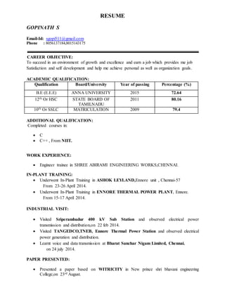 RESUME
GOPINATH S
Email-Id: sgopi511@gmail.com
Phone : 8056137184,8015143175
CAREER OBJECTIVE:
To succeed in an environment of growth and excellence and earn a job which provides me job
Satisfaction and self development and help me achieve personal as well as organization goals.
ACADEMIC QUALIFICATION:
Qualification Board/University Year of passing Percentage (%)
B.E (E.E.E) ANNA UNIVERSITY 2015 72.64
12th Or HSC STATE BOARD OF
TAMILNADU
2011 80.16
10th Or SSLC MATRICULATION 2009 79.4
ADDITIONAL QUALIFICATION:
Completed courses in:
 C
 C++ , From NIIT.
WORK EXPERIENCE:
 Engineer trainee in SHREE ABIRAMI ENGINEERING WORKS,CHENNAI.
IN-PLANT TRAINING:
 Underwent In-Plant Training in ASHOK LEYLAND,Ennore unit , Chennai-57
From 23-26 April 2014.
 Underwent In-Plant Training in ENNORE THERMAL POWER PLANT, Ennore.
From 15-17 April 2014.
INDUSTRIAL VISIT:
 Visited Sriperambadur 400 kV Sub Station and observed electrical power
transmission and distribution,on 22 feb 2014.
 Visited TANGEDCO,TNEB, Ennore Thermal Power Station and observed electrical
power generation and distribution.
 Learnt voice and data transmission at Bharat Sanchar Nigam Limited, Chennai.
on 24 july 2014.
PAPER PRESENTED:
 Presented a paper based on WITRICITY in New prince shri bhavani engineering
College,on 23rd August.
 