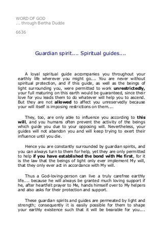 WORD OF GOD 
... through Bertha Dudde 
6636 
Guardian spirit.... Spiritual guides.... 
A loyal spiritual guide accompanies you throughout your 
earthly life wherever you might go.... You are never without 
spiritual protection, and if this guide, as well as the beings of 
light surrounding you, were permitted to work unrestrictedly, 
your full maturing on this earth would be guaranteed, since their 
love for you leads them to do whatever will help you to ascend. 
But they are not allowed to affect you unreservedly because 
your will itself is imposing restrictions on them.... 
They, too, are only able to influence you according to this 
will, and you humans often prevent the activity of the beings 
which guide you due to your opposing will. Nevertheless, your 
guides will not abandon you and will keep trying to exert their 
influence until you die. 
Hence you are constantly surrounded by guardian spirits, and 
you can always turn to them for help, yet they are only permitted 
to help if you have established the bond with Me first, for it 
is the law that the beings of light only ever implement My will, 
that they only ever act in accordance with My will. 
Thus a God-loving-person can live a truly carefree earthly 
life.... because he will always be granted much loving support if 
he, after heartfelt prayer to Me, hands himself over to My helpers 
and also asks for their protection and support. 
These guardian spirits and guides are permeated by light and 
strength; consequently it is easily possible for them to shape 
your earthly existence such that it will be bearable for you.... 
 