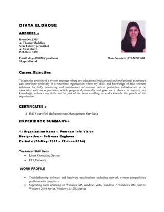 DIVYA ELDHOSE
ADDRESS -:
Room No. 1305
Al Thameer Building
Near Lulu Hypermarket
Al Swan street
P.O. Box: 7430
Email: divya198920@gmail.com Phone Number: +971-567093608
Skype: divvvs1
Career Objective:
To gain the position of a system engineer where my educational background and professional experience
can contribute positively in a renowned organization where my skills and knowledge of fault tolerant
solutions for daily monitoring and maintenance of mission critical production infrastructure to be
associated with an organization which progress dynamically and give me a chance to improve my
knowledge, enhance my skills and be part of the team excelling in works towards the growth of the
organization.
CERTIFICATES -:
1) IMTS certified (Infrastructure Management Services)
EXPERIENCE SUMMARY-:
1) Organization Name -: Poornam Info Vision
Designation -: Software Engineer
Period -: (06-May- 2013 – 27-June-2014)
Technical Skill Set -:
• Linux Operating System
• FTP,Vmware
WORK PROFILE
• Troubleshooting software and hardware malfunctions including network system compatibility
problems with computers.
• Supporting users operating on Windows XP, Windows Vista, Windows 7, Windows 2003 Server,
Windows 2008 Server, Windows 2012R2 Server
 