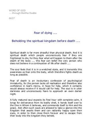 WORD OF GOD 
... through Bertha Dudde 
6637 
Fear of dying .... 
Beholding the spiritual kingdom before death .... 
Spiritual death is far more dreadful than physical death. And it is 
spiritual death which people unconsciously fear if they are 
frightened to die, for they fear what will happen to them after the 
death of the body .... this fear can befall the very person who 
does not believe in a continuation of life after death .... 
The soul feels that it is in a wretched state, and it transmits this 
awareness as fear onto the body, which therefore fights death as 
long as possible. 
Fear of death is an involuntary confession of psychological 
immaturity, for the person lacks all realisation and therefore also 
confidence in God’s mercy, in hope for help, which it certainly 
would always receive if it would call for help. The soul is in utter 
darkness and unconsciously fears to approach an even darker 
night. 
A fully matured soul expects its final hour with complete calm, it 
longs for deliverance from its bodily shell, it hands itself over to 
the One in Whom it believes, and commends itself to Him and His 
grace. And often such souls are allowed to take a glance into the 
kingdom that awaits them and can radiantly happy open their 
eyes, in order to then close them forever and to escape from 
their body into the kingdom they beheld. 
 