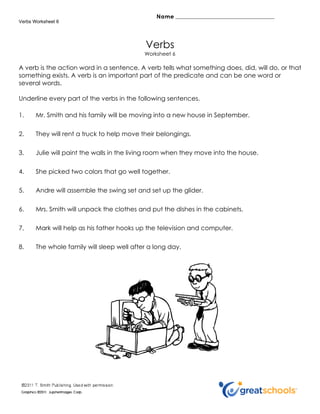 Verbs Worksheet 6




                                            Verbs
                                            Worksheet 6

A verb is the action word in a sentence. A verb tells what something does, did, will do, or that
something exists. A verb is an important part of the predicate and can be one word or
several words.

Underline every part of the verbs in the following sentences.

1.     Mr. Smith and his family will be moving into a new house in September.


2.     They will rent a truck to help move their belongings.

3.     Julie will paint the walls in the living room when they move into the house.


4.     She picked two colors that go well together.


5.     Andre will assemble the swing set and set up the glider.


6.     Mrs. Smith will unpack the clothes and put the dishes in the cabinets.


7.     Mark will help as his father hooks up the television and computer.


8.     The whole family will sleep well after a long day.
 