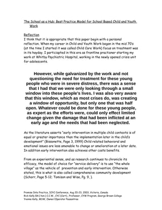 The School as a Hub: Best Practice Model for School Based Child and Youth
Work
Reflection
I think that it is appropriate that this paper begin with a personal
reflection. When my career in Child and Youth Work began in the mid 70’s
(at the time I started it was called Child Care Work) focus on treatment was
in its hayday. I particiapted in this era as frontline practioner starting my
work at Whitby Psychiatric Hospital, working in the newly opened crisis unit
for adolescents.
However, while galvanized by the work and not
questioning the need for treatment for these young
people who were in severe distress, there was a sense
that I had that we were only looking through a small
window into these people’s lives. I was also very aware
that this window, which as most crises do, was creating
a window of opportunity, but only one that was half
open. Whatever could be done for these young people,
as expert as the efforts were, could only effect limited
change given the damage that had been inflicted at an
early age and the needs that had been neglected.
As the literature asserts “early intervention in multiple child contexts is of
equal or greater importance than the implementation later in the child’s
development” (Bissonette, Page 3, 1999) Child related behavioral and
emotional issues are less amenable to change or amelioration at a later date.
In addition early intervention also achieves other costs benefits.
From an experiential sense, and as research continues to chronicle its
efficacy, the model of choice for “service delivery” is to use “the whole
village” as the vehicle of prevention and early intervention. Otherwise
stated, this is what is also called comprehensive community development
(Schorr, Page 5-12; Tomison and Wise, Pg. 9, ).
Promise Into Practice, ICYC Conference, Aug 20-23, 2003, Victoria, Canada
Rick Kelly BA.( hon.) C.C.W., CYC (Cert)., Professor, CYW Program, George Brown College
Yvonne Kelly, MSW, Owner/Operator Peasantree
 