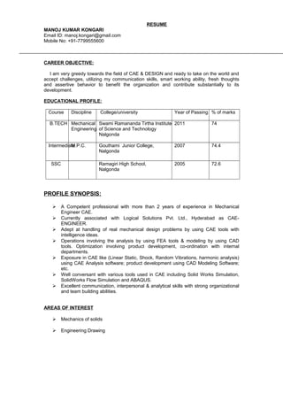 RESUME
MANOJ KUMAR KONGARI
Email ID: manoj.kongari@gmail.com
Mobile No: +91-7799555600
CAREER OBJECTIVE:
I am very greedy towards the field of CAE & DESIGN and ready to take on the world and
accept challenges, utilizing my communication skills, smart working ability, fresh thoughts
and assertive behavior to benefit the organization and contribute substantially to its
development.
EDUCATIONAL PROFILE:
Course Discipline College/university Year of Passing % of marks
B.TECH Mechanical
Engineering
Swami Ramananda Tirtha Institute
of Science and Technology
Nalgonda
2011 74
IntermediateM.P.C. Gouthami Junior College,
Nalgonda
2007 74.4
SSC Ramagiri High School,
Nalgonda
2005 72.6
PROFILE SYNOPSIS:
 A Competent professional with more than 2 years of experience in Mechanical
Engineer CAE.
 Currently associated with Logical Solutions Pvt. Ltd., Hyderabad as CAE-
ENGINEER.
 Adept at handling of real mechanical design problems by using CAE tools with
intelligence ideas.
 Operations involving the analysis by using FEA tools & modeling by using CAD
tools. Optimization involving product development, co-ordination with internal
departments.
 Exposure in CAE like (Linear Static, Shock, Random Vibrations, harmonic analysis)
using CAE Analysis software; product development using CAD Modeling Software;
etc.
 Well conversant with various tools used in CAE including Solid Works Simulation,
SolidWorks Flow Simulation and ABAQUS.
 Excellent communication, interpersonal & analytical skills with strong organizational
and team building abilities.
AREAS OF INTEREST
 Mechanics of solids
 Engineering Drawing
 