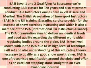 BASI Level 1 and 2 Qualifying At Basecamp we're
 conducting BASI classes for Ten years and also at present
  conduct BASI Instructor Courses here in Val d'Isere and
 Meribel. The British Association of Snowsport Instructors
(BASI) is the UK training & grading service provider for the
 purpose of snow exercises instructing and which is also a
member-of the ISIA (International Ski Instructors Alliance).
  The ISIA organization aims to deliver an identical levels
    and good quality regarding the different worldwide
   regulating bodies around the globe. BASI is well well
 known with in the ISIA due to its high level of technique,
 skill set and also understanding of this educating theory
 necessary to qualify as a good snow sport trainer. BASI is
one of recognised qualification around the globe and offer
     as an excellent stepping stone straight to an ever-
 