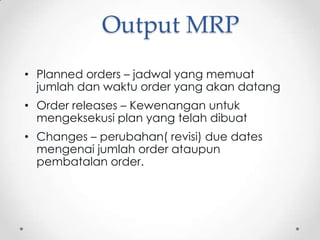 Output MRP
• Planned orders – jadwal yang memuat
jumlah dan waktu order yang akan datang
• Order releases – Kewenangan untuk
mengeksekusi plan yang telah dibuat
• Changes – perubahan( revisi) due dates
mengenai jumlah order ataupun
pembatalan order.

 