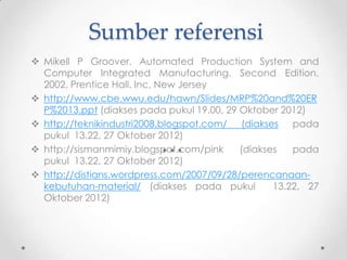 Sumber referensi
 Mikell P Groover. Automated Production System and
Computer Integrated Manufacturing. Second Edition.
2002. Prentice Hall. Inc, New Jersey
 http://www.cbe.wwu.edu/hawn/Slides/MRP%20and%20ER
P%2013.ppt (diakses pada pukul 19.00, 29 Oktober 2012)
 http://teknikindustri2008.blogspot.com/ (diakses pada
pukul 13.22, 27 Oktober 2012)
 http://sismanmimiy.blogspot.com/pink
(diakses
pada
pukul 13.22, 27 Oktober 2012)
 http://distians.wordpress.com/2007/09/28/perencanaankebutuhan-material/ (diakses pada pukul
13.22, 27
Oktober 2012)

 
