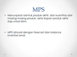 MPS
• Menunjukan bentuk produk akhir, dan kuantitas dari
masing-masing produk, serta kapan produk akhir
siap untuk kirim.

• MPS dimulai dengan forecast dan balance
inventori awal.

 