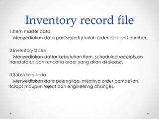 Inventory record file
1.Item master data
Menyediakan data part seperti jumlah order dan part number.
2.Inventory status
Menyediakan daftar kebutuhan item, scheduled receipts,on
hand status dan rencana order yang akan direlease.
3.Subsidiary data
Menyediakan data pelengkap, misalnya order pembelian,
scraps maupun reject dan engineering changes.

 