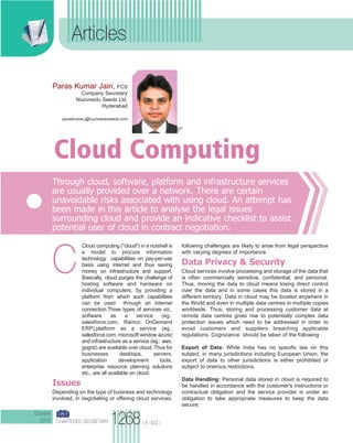 CHARTERED SECRETARY
Articles
( A -422 )
C
Cloud computing ("cloud") in a nutshell is
a model to procure information
technology capabilities on pay-per-use
basis using internet and thus saving
money on infrastructure and support.
Basically, cloud purges the challenge of
hosting software and hardware on
individual computers, by providing a
platform from which such capabilities
can be used through an internet
connection.Three types of services viz.,
software as a service (eg.:
salesforce.com, Ramco OnDemand
ERP),platform as a service (eg.:
salesforce.com, microsoft window azure)
and infrastructure as a service (eg.: aws,
gogrid) are available over cloud. Thus for
businesses desktops, servers,
application development tools,
enterprise resource planning solutions
etc., are all available on cloud.
Issues
Depending on the type of business and technology
involved, in negotiating or offering cloud services,
following challenges are likely to arise from legal perspective
with varying degrees of importance.
Data Privacy & Security
Cloud services involve processing and storage of the data that
is often commercially sensitive, confidential, and personal.
Thus, moving the data to cloud means losing direct control
over the data and in some cases this data is stored in a
different territory. Data in cloud may be located anywhere in
the World and even in multiple data centres in multiple copies
worldwide. Thus, storing and processing customer data at
remote data centres gives rise to potentially complex data
protection issues which need to be addressed in order to
avoid customers and suppliers breaching applicable
regulations. Cognizance should be taken of the following :
Export of Data: While India has no specific law on this
subject, in many jurisdictions including European Union, the
export of data to other jurisdictions is either prohibited or
subject to onerous restrictions.
Data Handling: Personal data stored in cloud is required to
be handled in accordance with the customer's instructions or
contractual obligation and the service provider is under an
obligation to take appropriate measures to keep the data
secure;
Through cloud, software, platform and infrastructure services
are usually provided over a network. There are certain
unavoidable risks associated with using cloud. An attempt has
been made in this article to analyse the legal issues
surrounding cloud and provide an indicative checklist to assist
potential user of cloud in contract negotiation.
Cloud Computing
Paras Kumar Jain, FCS
Company Secretary
Nuziveedu Seeds Ltd.
Hyderabad
paraskumar.j@nuziveeduseeds.com
1268
October
2012
ICSI-OCT2012-6A.qxd 10/1/2012 4:31 PM Page 38
 