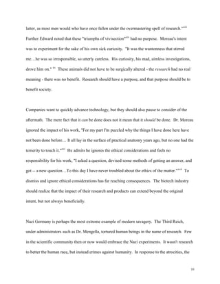 10
latter, as most men would who have once fallen under the overmastering spell of research."xiii
Further Edward noted that these "triumphs of vivisection"xiv
had no purpose. Moreau's intent
was to experiment for the sake of his own sick curiosity. "It was the wantonness that stirred
me…he was so irresponsible, so utterly careless. His curiosity, his mad, aimless investigations,
drove him on." xv
These animals did not have to be surgically altered - the research had no real
meaning - there was no benefit. Research should have a purpose, and that purpose should be to
benefit society.
Companies want to quickly advance technology, but they should also pause to consider of the
aftermath. The mere fact that it can be done does not it mean that it should be done. Dr. Moreau
ignored the impact of his work, "For my part I'm puzzled why the things I have done here have
not been done before… It all lay in the surface of practical anatomy years ago, but no one had the
temerity to touch it."xvi
He admits he ignores the ethical considerations and feels no
responsibility for his work, "I asked a question, devised some methods of getting an answer, and
got -- a new question…To this day I have never troubled about the ethics of the matter."xvii
To
dismiss and ignore ethical considerations has far reaching consequences. The biotech industry
should realize that the impact of their research and products can extend beyond the original
intent, but not always beneficially.
Nazi Germany is perhaps the most extreme example of modern savagery. The Third Reich,
under administrators such as Dr. Mengella, tortured human beings in the name of research. Few
in the scientific community then or now would embrace the Nazi experiments. It wasn't research
to better the human race, but instead crimes against humanity. In response to the atrocities, the
 
