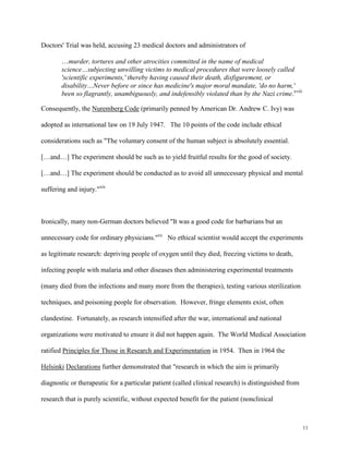 11
Doctors' Trial was held, accusing 23 medical doctors and administrators of
…murder, tortures and other atrocities committed in the name of medical
science…subjecting unwilling victims to medical procedures that were loosely called
'scientific experiments,' thereby having caused their death, disfigurement, or
disability…Never before or since has medicine's major moral mandate, 'do no harm,'
been so flagrantly, unambiguously, and indefensibly violated than by the Nazi crime.xviii
Consequently, the Nuremberg Code (primarily penned by American Dr. Andrew C. Ivy) was
adopted as international law on 19 July 1947. The 10 points of the code include ethical
considerations such as "The voluntary consent of the human subject is absolutely essential.
[…and…] The experiment should be such as to yield fruitful results for the good of society.
[…and…] The experiment should be conducted as to avoid all unnecessary physical and mental
suffering and injury."xix
Ironically, many non-German doctors believed "It was a good code for barbarians but an
unnecessary code for ordinary physicians."xx
No ethical scientist would accept the experiments
as legitimate research: depriving people of oxygen until they died, freezing victims to death,
infecting people with malaria and other diseases then administering experimental treatments
(many died from the infections and many more from the therapies), testing various sterilization
techniques, and poisoning people for observation. However, fringe elements exist, often
clandestine. Fortunately, as research intensified after the war, international and national
organizations were motivated to ensure it did not happen again. The World Medical Association
ratified Principles for Those in Research and Experimentation in 1954. Then in 1964 the
Helsinki Declarations further demonstrated that "research in which the aim is primarily
diagnostic or therapeutic for a particular patient (called clinical research) is distinguished from
research that is purely scientific, without expected benefit for the patient (nonclinical
 