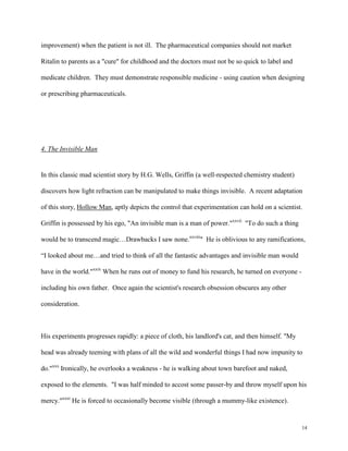 14
improvement) when the patient is not ill. The pharmaceutical companies should not market
Ritalin to parents as a "cure" for childhood and the doctors must not be so quick to label and
medicate children. They must demonstrate responsible medicine - using caution when designing
or prescribing pharmaceuticals.
4. The Invisible Man
In this classic mad scientist story by H.G. Wells, Griffin (a well-respected chemistry student)
discovers how light refraction can be manipulated to make things invisible. A recent adaptation
of this story, Hollow Man, aptly depicts the control that experimentation can hold on a scientist.
Griffin is possessed by his ego, "An invisible man is a man of power."xxvii
"To do such a thing
would be to transcend magic…Drawbacks I saw none.xxviii
" He is oblivious to any ramifications,
“I looked about me…and tried to think of all the fantastic advantages and invisible man would
have in the world."xxix
When he runs out of money to fund his research, he turned on everyone -
including his own father. Once again the scientist's research obsession obscures any other
consideration.
His experiments progresses rapidly: a piece of cloth, his landlord's cat, and then himself. "My
head was already teeming with plans of all the wild and wonderful things I had now impunity to
do."xxx
Ironically, he overlooks a weakness - he is walking about town barefoot and naked,
exposed to the elements. "I was half minded to accost some passer-by and throw myself upon his
mercy."xxxi
He is forced to occasionally become visible (through a mummy-like existence).
 