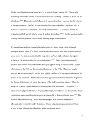15
Griffin immediately turns to criminal activity in order to finance his new life. Of course he
mistakenly believed his actions as essential not unlawful, “Robbing! Confound it! You'll call me
a thief next."xxxii
The mad scientist believes he is superior to ordinary man and thus his behavior
is always appropriate. Griffin's ultimate insanity - his power makes him a legitimate ruler, a
dictator. "He must take some town…and terrify and dominate it…And all who disobey his
orders he must kill, and kill all who would defend the disobedient."xxxiii
Griffin is undone by his
boasting; eventually beaten to death by the ordinary people he so despised.
We cannot brush aside the concept of a mad scientist as a horror movie cliché. Although
examples are few, some 20th
Century scientists have breached the most basic of medical ethics:
do no harm. The literary scientist Griffin is described as, "He's mad…inhuman. He is pure
selfishness. He thinks nothing but his own advantage."xxxiv
Sadly, these adjectives aptly
describe the scientists who conducted the Tuskegee Syphilis Study in Macon County Georgia,
which began in the 1930 and did not end until discovery in the 1970s. These men simply
watched 400 black males suffer and die from syphilis - without offering any education about the
disease or any treatments. The scientists took this opportunity to observe the natural progress of
the disease. Unfortunately, it was at the expense of the study's unwitting patients. When the
study was exposed, a panel convened to investigate the ethical questions. The panel's 1973
report acknowledged that there was 40 years of hindsight, "nevertheless, one fundamental ethical
rule is that a person should not be subject to avoidable risk of death or physical harm."xxxv
The
scientist behaved unethically. While the world prospers from scientific and medical
advancements, we must proceed with caution. It takes only one renegade researcher to take
science beyond it intended good and turn it into unmitigated horror.
 