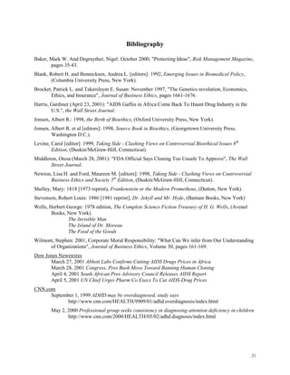 21
Bibliography
Baker, Mark W. And Degruyther, Nigel: October 2000, "Protecting Ideas", Risk Management Magazine,
pages 35-43.
Blank, Robert H. and Bonnicksen, Andrea L. [editors]: 1992, Emerging Issues in Biomedical Policy,
(Columbia University Press, New York).
Brocket, Patrick L. and Takersleym E. Susan: November 1997, "The Genetics revolution, Economics,
Ethics, and Insurance", Journal of Business Ethics, pages 1661-1676.
Harris, Gardiner (April 23, 2001): "AIDS Gaffes in Africa Come Back To Haunt Drug Industry in the
U.S.", the Wall Street Journal.
Jonsen, Albert R.: 1998, the Birth of Bioethics, (Oxford University Press, New York).
Jonsen, Albert R. et al [editors]: 1998, Source Book in Bioethics, (Georgetown University Press,
Washington D.C.).
Levine, Carol [editor]: 1999, Taking Side - Clashing Views on Controversial Bioethical Issues 8th
Edition, (Duskin/McGraw-Hill, Connecticut).
Middleton, Otesa (March 28, 2001): "FDA Official Says Cloning Too Unsafe To Approve", The Wall
Street Journal.
Newton, Lisa H. and Ford, Maureen M. [editors]: 1998, Taking Side - Clashing Views on Controversial
Business Ethics and Society 5th
Edition, (Duskin/McGraw-Hill, Connecticut).
Shelley, Mary: 1818 [1973 reprint), Frankenstein or the Modern Prometheus, (Dutton, New York).
Stevenson, Robert Louis: 1886 [1981 reprint], Dr. Jekyll and Mr. Hyde, (Bantam Books, New York)
Wells, Herbert George: 1978 edition, The Complete Science Fiction Treasury of H. G. Wells, (Avenel
Books, New York).
The Invisible Man
The Island of Dr. Moreau
The Food of the Goods
Wilmont, Stephen: 2001, Corporate Moral Responsibility: "What Can We infer from Our Understanding
of Organizations", Journal of Business Ethics, Volume 30, pages 161-169.
Dow Jones Newswires
March 27, 2001 Abbott Labs Confirms Cutting AIDS Drugs Prices in Africa
March 28, 2001 Congress, Pres Bush Move Toward Banning Human Cloning
April 4, 2001 South African Pres Advisory Council Releases AIDS Report
April 5, 2001 UN Chief Urges Pharm Co Execs To Cut AIDS-Drug Prices
CNN.com
September 1, 1999 ADHD may be overdiagnosed, study says
http://www.cnn.com/HEALTH/9909/01/adhd.overdiagnosis/index.html
May 2, 2000 Professional group seeks consistency in diagnosing attention deficiency in children
http://www.cnn.com/2000/HEALTH/05/02/adhd.diagnosis/index.html
 