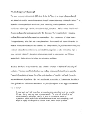 4
What is Corporate Citizenship?
The term corporate citizenship is difficult to define for "there is no single indicator of good
[corporate] citizenship. It must be measured through lenses representing various viewpoints."ii
In
the biotech industry there are definitions (often conflicting) from corporations, academic
researchers, animal right activists, environmentalists, and others. While I cannot claim to have
the answer, I can offer an interpretation for this discourse. The biotech industry - including
medical, biological, and pharmaceutical organizations - faces a unique set of ethical issues.
Every product they bring forth and every piece of data they research will impact this world. As
medical research moves beyond the academic and further into the for-profit business world, good
corporate citizenship must become as important to management as is the bottom line. Here a
good corporate citizen (1) attempts to minimize any negative consequences and (2) takes
responsibility for its actions, including any unforeseen problems.
Bioethics developed in response to the rapid scientific advances of the late 18th
and early 19th
centuries. This new era of biotechnology and medical miracles unfortunately also opened a
Pandora's Box of ethical issues. One of the earliest authors of bioethics is Claude Bernard, a
renowned French physiologist. His 1865 Introduction to the Study of Experimental Medicine is
often quoted as the cornerstone of bioethics. His principle expands on the Hippocratic Oath to
"do no harm,"
It is our duty and right to perform an experiment on man whenever it can save his
life, cure him or gain him some personal benefit. The principle of medical and
surgical morality, therefore, consists in never performing on a man an
experiment, which might be harmful to him in any extent, even though the result
might be highly advantageous to science, that is, to the health of others.iii
 