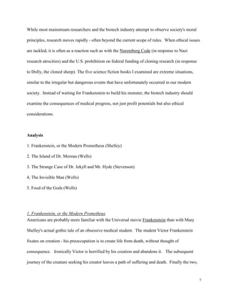 5
While most mainstream researchers and the biotech industry attempt to observe society's moral
principles, research moves rapidly - often beyond the current scope of rules. When ethical issues
are tackled, it is often as a reaction such as with the Nuremberg Code (in response to Nazi
research atrocities) and the U.S. prohibition on federal funding of cloning research (in response
to Dolly, the cloned sheep). The five science fiction books I examined are extreme situations,
similar to the irregular but dangerous events that have unfortunately occurred in our modern
society. Instead of waiting for Frankenstein to build his monster, the biotech industry should
examine the consequences of medical progress, not just profit potentials but also ethical
considerations.
Analysis
1. Frankenstein, or the Modern Prometheus (Shelley)
2. The Island of Dr. Moreau (Wells)
3. The Strange Case of Dr. Jekyll and Mr. Hyde (Stevenson)
4, The Invisible Man (Wells)
5. Food of the Gods (Wells)
1. Frankenstein, or the Modern Prometheus
Americans are probably more familiar with the Universal movie Frankenstein than with Mary
Shelley's actual gothic tale of an obsessive medical student. The student Victor Frankenstein
fixates on creation - his preoccupation is to create life from death, without thought of
consequence. Ironically Victor is horrified by his creation and abandons it. The subsequent
journey of the creature seeking his creator leaves a path of suffering and death. Finally the two,
 