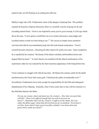 6
united in fate, are left floating on an iceberg into oblivion.
Shelley's tragic tale of Dr. Frankenstein warns of the dangers of playing God. This problem
expands far beyond a religious discussion; there is a scientific concern of going too far and
exceeding natural limits. Victor is not inspired by some greater good concept, it is his ego which
drives the man, "A new species would bless me as its creator and source; many happy and
excellent natures would owe their being to me."iv
His success at simple tissue animation
convinces him that he can immediately jump into full-scale human reanimation. Victor's
research becomes obsession - obscuring all other interest for nearly two years. Upon completion
he is repelled by his creation, "the beauty of the dream vanished, and breathless horror and
disgust filled my heart."v
It wasn't that he was troubled with the ethical ramifications of his
experiment; rather he was sickened by the final monstrous appearance of the being before him.
Victor continues to struggle with what he has done. He blames the creature solely for the death
and destruction, but Victor feels some guilt, "I had been the author of unalterable evils."vi
Nevertheless, Frankenstein never truly accepts his responsibility for the birth and subsequent
abandonment of his offspring. Ironically, when Victor comes face to face with his monster it is
the child that chastises the father.
Yet you, my creator, detest and spurn me, thy creature,…How dare you sport thus
with life?…Have I not suffered enough that you seek to increase my
misery?…Remember that I am thy creature; I ought to be thy Adam; but I am
rather the fallen angel, whom thou drivest from joy for no misdeed. Everywhere I
see bliss, from which I alone am irrevocably excluded. I was benevolent and
good, misery made me a fiend.vii
 