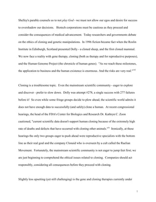 7
Shelley's parable counsels us to not play God - we must not allow our egos and desire for success
to overshadow our decisions. Biotech corporations must be cautious as they proceed and
consider the consequences of medical advancement. Today researchers and governments debate
on the ethics of cloning and genetic manipulations. In 1996 fiction became fact when the Roslin
Institute in Edinburgh, Scotland presented Dolly - a cloned sheep, and the first cloned mammal.
We now face a reality with gene therapy, cloning (both as therapy and for reproductive purposes),
and the Human Genome Project (the chronicle of human genes). "As we reach these milestones,
the application to business and the human existence is enormous. And the risks are very real."viii
Cloning is a troublesome topic. Even the mainstream scientific community - eager to explore
and discover - prefer to slow down. Dolly was attempt #278, a single success with 277 failures
before it! So even while some fringe groups decide to plow ahead, the scientific world admits it
does not have enough data to successfully (and safely) clone a human. At recent congressional
hearings, the head of the FDA's Center for Biologics and Research Dr. Kathryn C. Zoon
cautioned, "current scientific data doesn't support human cloning because of the extremely high
rate of deaths and defects that have occurred with cloning other animals."ix
Ironically, at these
hearings the only two groups eager to push ahead were reproductive specialists with the bottom
line as their real goal and the company Clonaid who is overseen by a cult called the Raelian
Movement. Fortunately, the mainstream scientific community is not eager to jump feet first; we
are just beginning to comprehend the ethical issues related to cloning. Companies should act
responsibly, considering all consequences before they proceed with cloning.
Slightly less upsetting (yet still challenging) is the gene and cloning therapies currently under
 