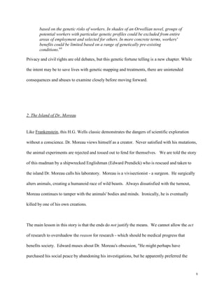 9
based on the genetic risks of workers. In shades of an Orwellian novel, groups of
potential workers with particular genetic profiles could be excluded from entire
areas of employment and selected for others. In more concrete terms, workers'
benefits could be limited based on a range of genetically pre-existing
conditions.xii
Privacy and civil rights are old debates, but this genetic fortune telling is a new chapter. While
the intent may be to save lives with genetic mapping and treatments, there are unintended
consequences and abuses to examine closely before moving forward.
2. The Island of Dr. Moreau
Like Frankenstein, this H.G. Wells classic demonstrates the dangers of scientific exploration
without a conscience. Dr. Moreau views himself as a creator. Never satisfied with his mutations,
the animal experiments are rejected and tossed out to fend for themselves. We are told the story
of this madman by a shipwrecked Englishman (Edward Prendick) who is rescued and taken to
the island Dr. Moreau calls his laboratory. Moreau is a vivisectionist - a surgeon. He surgically
alters animals, creating a humanoid race of wild beasts. Always dissatisfied with the turnout,
Moreau continues to tamper with the animals' bodies and minds. Ironically, he is eventually
killed by one of his own creations.
The main lesson in this story is that the ends do not justify the means. We cannot allow the act
of research to overshadow the reason for research - which should be medical progress that
benefits society. Edward muses about Dr. Moreau's obsession, "He might perhaps have
purchased his social peace by abandoning his investigations, but he apparently preferred the
 