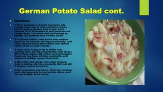 German Potato Salad cont.
 Directions
 1 Place potatoes in 3-quart saucepan; add
enough water just to cover potatoes. Cover;
heat to boiling. Reduce heat to low. Cook
covered 30 to 35 minutes or until potatoes are
tender; drain. Let stand until cool enough to
handle. Cut potatoes into 1/4-inch slices.
 2 In 10-inch skillet, cook bacon over medium
heat 8 to 10 minutes, stirring occasionally, until
crisp. Remove bacon from skillet with slotted
spoon; drain on paper towels.
 3 Cook onion in bacon fat in skillet over
medium heat, stirring occasionally, until tender.
Stir in flour, sugar, salt, celery seed and pepper.
Cook over low heat, stirring constantly, until
mixture is bubbly; remove from heat.
 4 Stir water and vinegar into onion mixture.
Heat to boiling, stirring constantly. Boil and stir
1 minute; remove from heat.
 5 Stir in potatoes and bacon. Heat over medium
heat, stirring gently to coat potato slices, until
hot and bubbly. Serve warm.
 