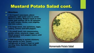 Mustard Potato Salad cont.
 Directions
 1 In 4-quart saucepan, place
potatoes. Add water just to cover.
Heat to boiling. Reduce heat to low;
cover and simmer 20 to 30 minutes
or until tender. Drain; cool slightly.
Cut into cubes.
 2 In large bowl, mix potatoes, eggs,
celery, onions and bell pepper.
 3 In small bowl, mix mayonnaise,
pickle relish, mustard, sugar, salt,
black pepper and pepper sauce until
well blended.
 4 Add dressing to potato mixture;
toss gently to mix. Cover;
refrigerate at least 1 hour or until
serving time. Sprinkle top with
paprika.
 