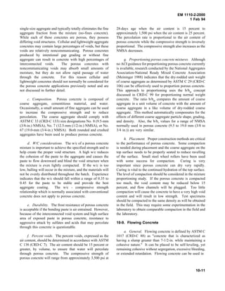 EM 1110-2-2000
1 Feb 94
single-size aggregate and typically totally eliminates the fine
aggregate fraction from the mixture (no-fines concrete).
While each of these concretes are porous, they possess
differing void structures. Cellular and lightweight aggregate
concretes may contain large percentages of voids, but these
voids are relatively noncommunicating. Porous concretes
produced by intentional gap grading or without fine
aggregate can result in concrete with high percentages of
interconnected voids. The porous concretes with
noncommunicating voids may absorb small amounts of
moisture, but they do not allow rapid passage of water
through the concrete. For this reason cellular and
lightweight concretes should not normally be considered for
the porous concrete applications previously noted and are
not discussed in further detail.
c. Composition. Porous concrete is composed of
coarse aggregate, cementitious material, and water.
Occasionally, a small amount of fine aggregate can be used
to increase the compressive strength and to reduce
percolation. The coarse aggregate should comply with
ASTM C 33 (CRD-C 133) size designations No. 8 (9.5-mm
(3/8-in.) NMSA), No. 7 (12.5-mm (1/2-in.) NMSA), or No.
67 (19.0-mm (3/4-in.) NMSA). Both rounded and crushed
aggregates have been used to produce porous concrete.
d. W/C considerations. The w/c of a porous concrete
mixture is important to achieve the specified strength and to
help create the proper void structure. A high w/c reduces
the cohesion of the paste to the aggregate and causes the
paste to flow downward and blind the void structure when
the mixture is even lightly compacted. If the w/c is too
low, balling will occur in the mixture, and the materials will
not be evenly distributed throughout the batch. Experience
indicates that the w/c should fall within a range of 0.35 to
0.45 for the paste to be stable and provide the best
aggregate coating. The w/c - compressive strength
relationship which is normally associated with conventional
concrete does not apply to porous concrete.
e. Durability. The frost resistance of porous concrete
is acceptable if the bonding paste is air entrained. However,
because of the interconnected void system and high surface
area of exposed paste in porous concrete, resistance to
aggressive attack by sulfates and acids that may percolate
through this concrete is questionable.
f. Percent voids. The percent voids, expressed as the
air content, should be determined in accordance with ASTM
C 138 (CRD-C 7). The air content should be 15 percent or
greater, by volume, to ensure that water will percolate
through porous concrete. The compressive strength of
porous concrete will range from approximately 3,500 psi at
28-days age when the air content is 15 percent to
approximately 1,500 psi when the air content is 25 percent.
The percolation rate is proportional to the air content of
porous concrete while the compressive strength is inversely
proportional. The compressive strength also increases as the
NMSA decreases.
g. Proportioning porous concrete mixtures. Although
no ACI guidance for proportioning porous concrete currently
is available, research conducted by the National Aggregates
Association-National Ready Mixed Concrete Association
(Meininger 1988) indicates that the dry-rodded unit weight
of coarse aggregate as determined by ASTM C 29 (CRD-C
106) can be effectively used to proportion porous concrete.
This approach to proportioning uses the b/bo concept
discussed in CRD-C 99 for proportioning normal weight
concrete. The ratio b/bo compares the amount of coarse
aggregate in a unit volume of concrete with the amount of
coarse aggregate in a like volume of dry-rodded coarse
aggregate. This method automatically compensates for the
effects of different coarse aggregate particle shape, grading,
and density. Also, the b/bo values for a range of NMSA
normally used in porous concrete (9.5 to 19.0 mm (3/8 to
3/4 in.)) are very similar.
h. Placement. Proper construction methods are critical
to the performance of porous concrete. Some compaction
is needed during placement and the coarse aggregate on the
top surface needs to be properly seated to reduce ravelling
of the surface. Small steel wheel rollers have been used
with some success for compaction. Curing is very
important since porous concrete can dry very rapidly.
Curing is vital to the continued hydration of the top surface.
The level of compaction should be considered in the mixture
proportioning study. If the porous concrete is compacted
too much, the void content may be reduced below 15
percent, and flow channels will be plugged. Too little
compaction will cause the concrete to have a very high void
content and will result in low strength. Test specimens
should be compacted to the same density as will be obtained
in the field. This may require some experimentation in the
laboratory to obtain comparable compaction in the field and
the laboratory.
10-9. Flowing Concrete
a. General. Flowing concrete is defined by ASTM C
1017 (CRD-C 88) as "concrete that is characterized as
having a slump greater than 7-1/2-in. while maintaining a
cohesive nature." It can be placed to be self-leveling, yet
remaining cohesive without segregation, excessive bleeding,
or extended retardation. Flowing concrete can be used in
10-11
 