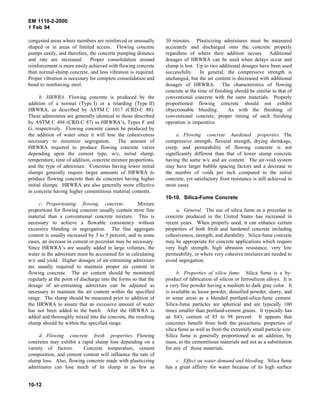 EM 1110-2-2000
1 Feb 94
congested areas where members are reinforced or unusually
shaped or in areas of limited access. Flowing concrete
pumps easily, and therefore, the concrete pumping distance
and rate are increased. Proper consolidation around
reinforcement is more easily achieved with flowing concrete
than normal-slump concrete, and less vibration is required.
Proper vibration is necessary for complete consolidation and
bond to reinforcing steel.
b. HRWRA. Flowing concrete is produced by the
addition of a normal (Type I) or a retarding (Type II)
HRWRA, as described by ASTM C 1017 (CRD-C 88).
These admixtures are generally identical to those described
by ASTM C 494 (CRD-C 87) as HRWRA’s, Types F and
G, respectively. Flowing concrete cannot be produced by
the addition of water since it will lose the cohesiveness
necessary to minimize segregation. The amount of
HRWRA required to produce flowing concrete varies
depending upon the cement type, w/c, initial slump,
temperature, time of addition, concrete mixture proportions,
and the type of admixture. Concretes having lower initial
slumps generally require larger amounts of HRWRA to
produce flowing concrete than do concretes having higher
initial slumps. HRWRA are also generally more effective
in concrete having higher cementitious material contents.
c. Proportioning flowing concrete. Mixture
proportions for flowing concrete usually contain more fine
material than a conventional concrete mixture. This is
necessary to achieve a flowable consistency without
excessive bleeding or segregation. The fine aggregate
content is usually increased by 3 to 5 percent, and in some
cases, an increase in cement or pozzolan may be necessary.
Since HRWRA’s are usually added in large volumes, the
water in the admixture must be accounted for in calculating
w/c and yield. Higher dosages of air-entraining admixture
are usually required to maintain proper air content in
flowing concrete. The air content should be monitored
regularly at the point of discharge into the forms so that the
dosage of air-entraining admixture can be adjusted as
necessary to maintain the air content within the specified
range. The slump should be measured prior to addition of
the HRWRA to assure that an excessive amount of water
has not been added to the batch. After the HRWRA is
added and thoroughly mixed into the concrete, the resulting
slump should be within the specified range.
d. Flowing concrete fresh properties. Flowing
concretes may exhibit a rapid slump loss depending on a
variety of factors. Concrete temperature, cement
composition, and cement content will influence the rate of
slump loss. Also, flowing concrete made with plasticizing
admixtures can lose much of its slump in as few as
30 minutes. Plasticizing admixtures must be measured
accurately and discharged onto the concrete properly
regardless of where their addition occurs. Additional
dosages of HRWRA can be used when delays occur and
slump is lost. Up to two additional dosages have been used
successfully. In general, the compressive strength is
unchanged, but the air content is decreased with additional
dosages of HRWRA. The characteristics of flowing
concrete at the time of finishing should be similar to that of
conventional concrete with the same materials. Properly
proportioned flowing concrete should not exhibit
objectionable bleeding. As with the finishing of
conventional concrete, proper timing of each finishing
operation is imperative.
e. Flowing concrete hardened properties. The
compressive strength, flexural strength, drying shrinkage,
creep, and permeability of flowing concrete is not
significantly different than that of lower slump concrete
having the same w/c and air content. The air-void system
may have larger bubble spacing factors and a decrease in
the number of voids per inch compared to the initial
concrete, yet satisfactory frost resistance is still achieved in
most cases.
10-10. Silica-Fume Concrete
a. General. The use of silica fume as a pozzolan in
concrete produced in the United States has increased in
recent years. When properly used, it can enhance certain
properties of both fresh and hardened concrete including
cohesiveness, strength, and durability. Silica-fume concrete
may be appropriate for concrete applications which require
very high strength, high abrasion resistance, very low
permeability, or where very cohesive mixtures are needed to
avoid segregation.
b. Properties of silica fume. Silica fume is a by-
product of fabrication of silicon or ferrosilicon alloys. It is
a very fine powder having a medium to dark gray color. It
is available as loose powder, densified powder, slurry, and
in some areas as a blended portland-silica-fume cement.
Silica-fume particles are spherical and are typically 100
times smaller than portland-cement grains. It typically has
an SiO2 content of 85 to 98 percent. It appears that
concretes benefit from both the pozzolanic properties of
silica fume as well as from the extremely small particle size.
Silica fume is generally proportioned as an addition, by
mass, to the cementitious materials and not as a substitution
for any of those materials.
c. Effect on water demand and bleeding. Silica fume
has a great affinity for water because of its high surface
10-12
 